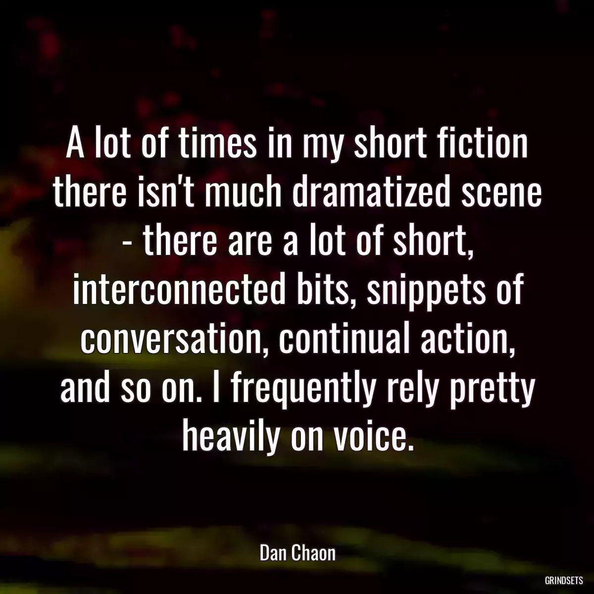 A lot of times in my short fiction there isn\'t much dramatized scene - there are a lot of short, interconnected bits, snippets of conversation, continual action, and so on. I frequently rely pretty heavily on voice.