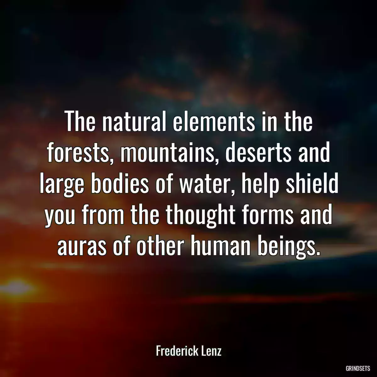 The natural elements in the forests, mountains, deserts and large bodies of water, help shield you from the thought forms and auras of other human beings.