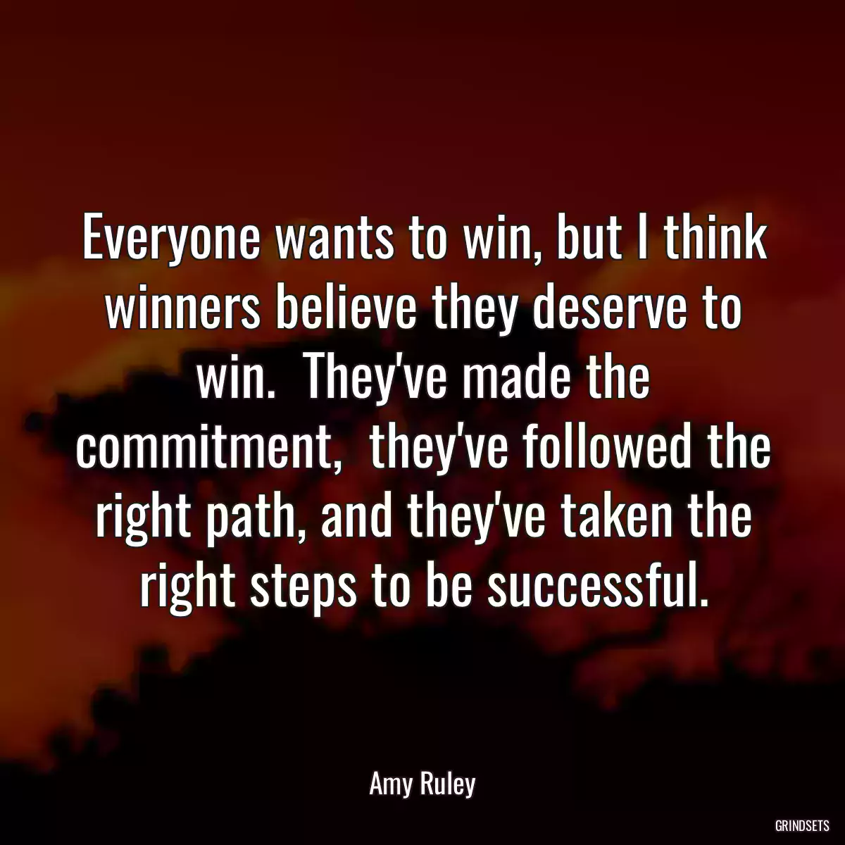 Everyone wants to win, but I think winners believe they deserve to win.  They\'ve made the commitment,  they\'ve followed the right path, and they\'ve taken the right steps to be successful.