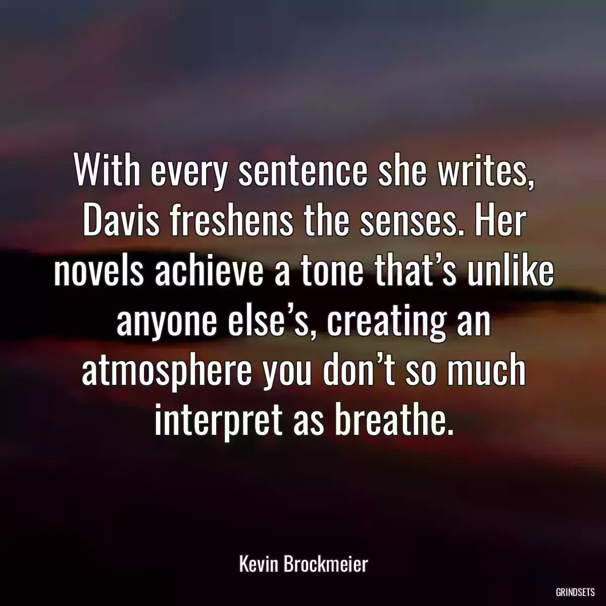 With every sentence she writes, Davis freshens the senses. Her novels achieve a tone that’s unlike anyone else’s, creating an atmosphere you don’t so much interpret as breathe.