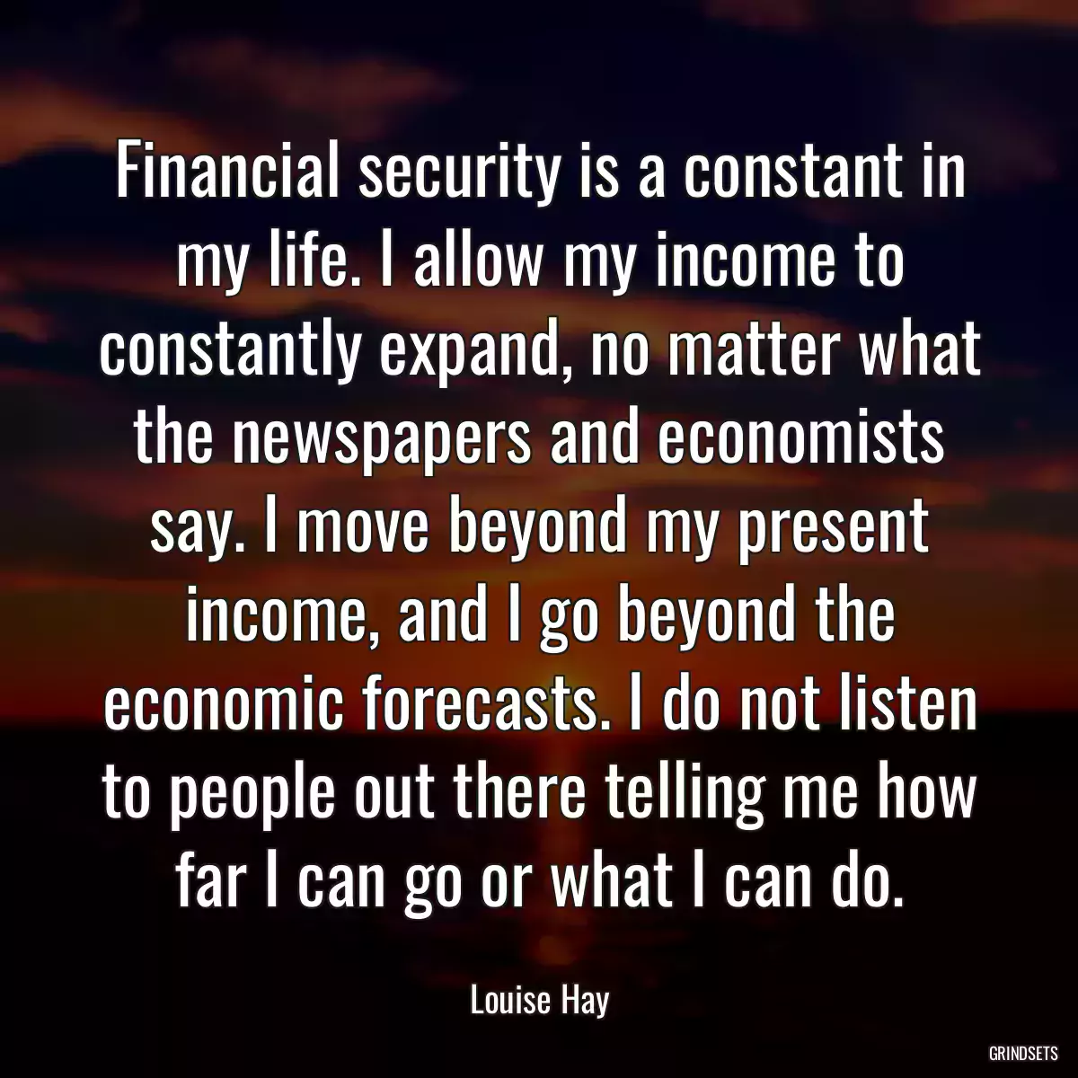 Financial security is a constant in my life. I allow my income to constantly expand, no matter what the newspapers and economists say. I move beyond my present income, and I go beyond the economic forecasts. I do not listen to people out there telling me how far I can go or what I can do.