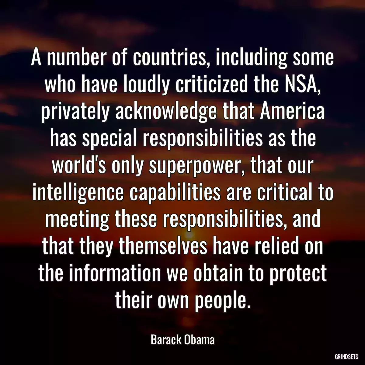 A number of countries, including some who have loudly criticized the NSA, privately acknowledge that America has special responsibilities as the world\'s only superpower, that our intelligence capabilities are critical to meeting these responsibilities, and that they themselves have relied on the information we obtain to protect their own people.