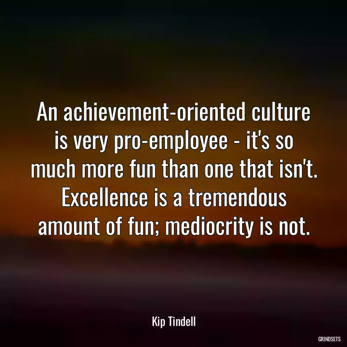 An achievement-oriented culture is very pro-employee - it\'s so much more fun than one that isn\'t. Excellence is a tremendous amount of fun; mediocrity is not.