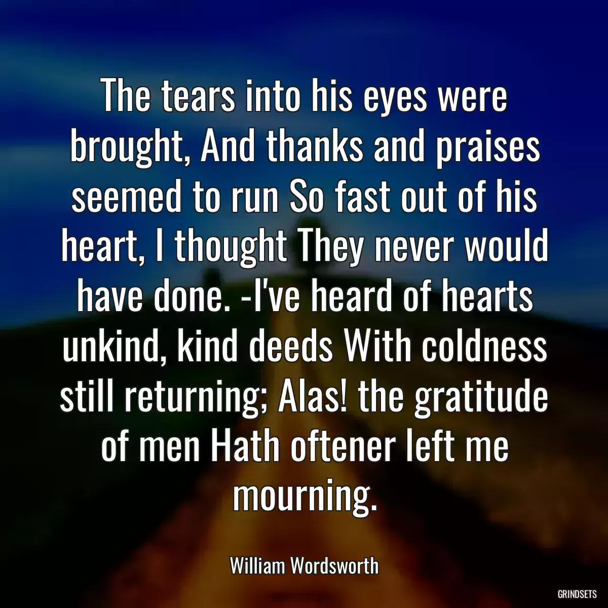 The tears into his eyes were brought, And thanks and praises seemed to run So fast out of his heart, I thought They never would have done. -I\'ve heard of hearts unkind, kind deeds With coldness still returning; Alas! the gratitude of men Hath oftener left me mourning.