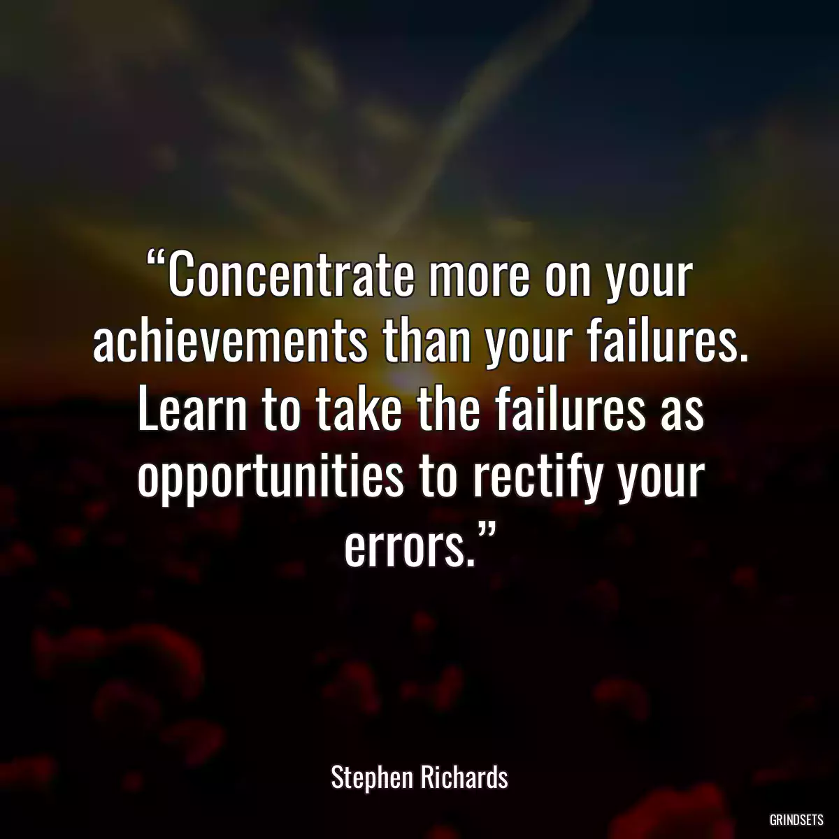 “Concentrate more on your achievements than your failures. Learn to take the failures as opportunities to rectify your errors.”