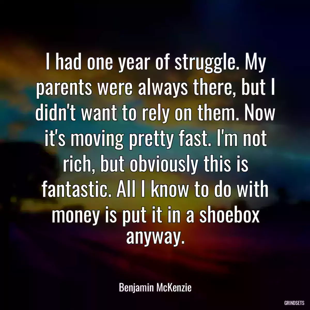 I had one year of struggle. My parents were always there, but I didn\'t want to rely on them. Now it\'s moving pretty fast. I\'m not rich, but obviously this is fantastic. All I know to do with money is put it in a shoebox anyway.