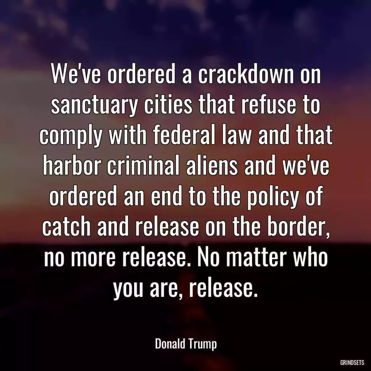 We\'ve ordered a crackdown on sanctuary cities that refuse to comply with federal law and that harbor criminal aliens and we\'ve ordered an end to the policy of catch and release on the border, no more release. No matter who you are, release.