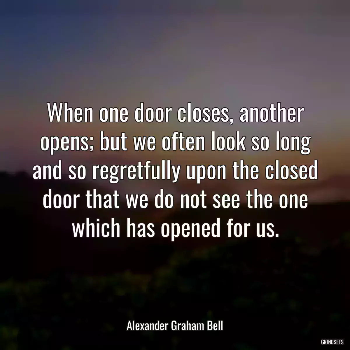 When one door closes, another opens; but we often look so long and so regretfully upon the closed door that we do not see the one which has opened for us.