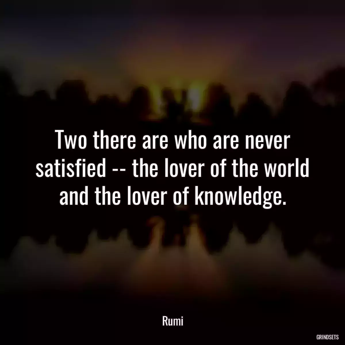 Two there are who are never satisfied -- the lover of the world and the lover of knowledge.