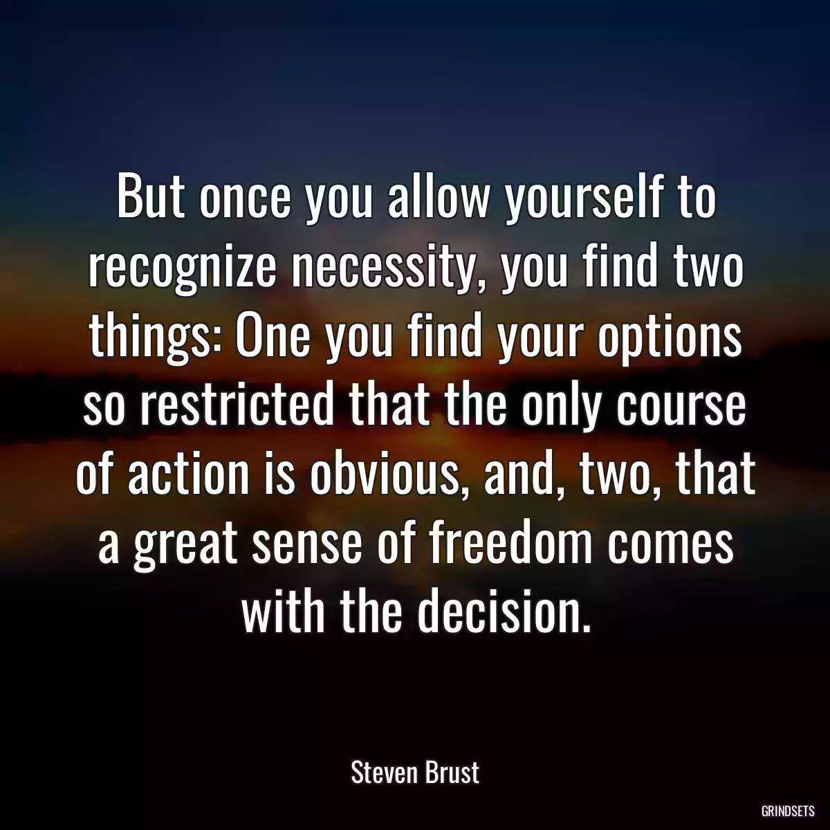 But once you allow yourself to recognize necessity, you find two things: One you find your options so restricted that the only course of action is obvious, and, two, that a great sense of freedom comes with the decision.