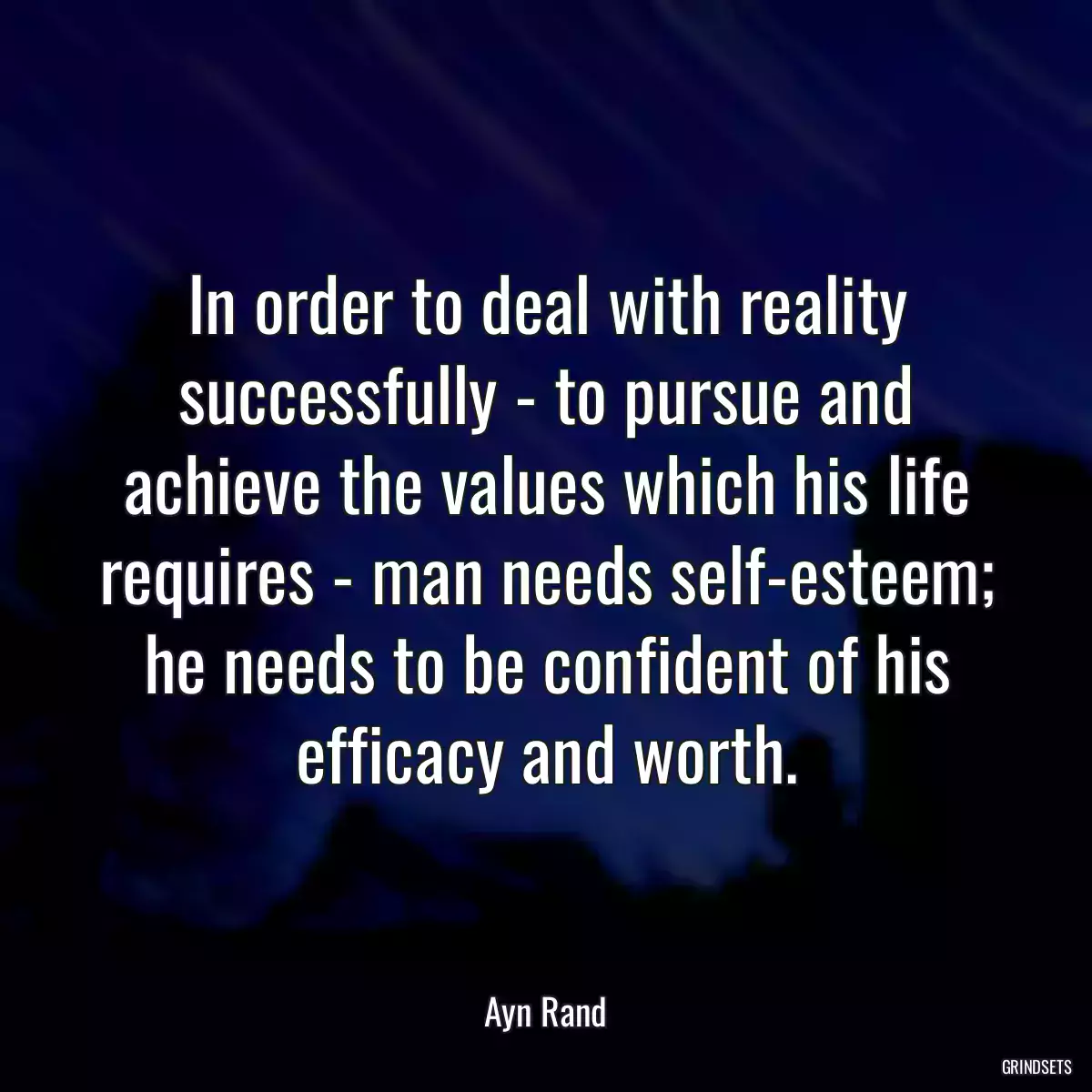 In order to deal with reality successfully - to pursue and achieve the values which his life requires - man needs self-esteem; he needs to be confident of his efficacy and worth.