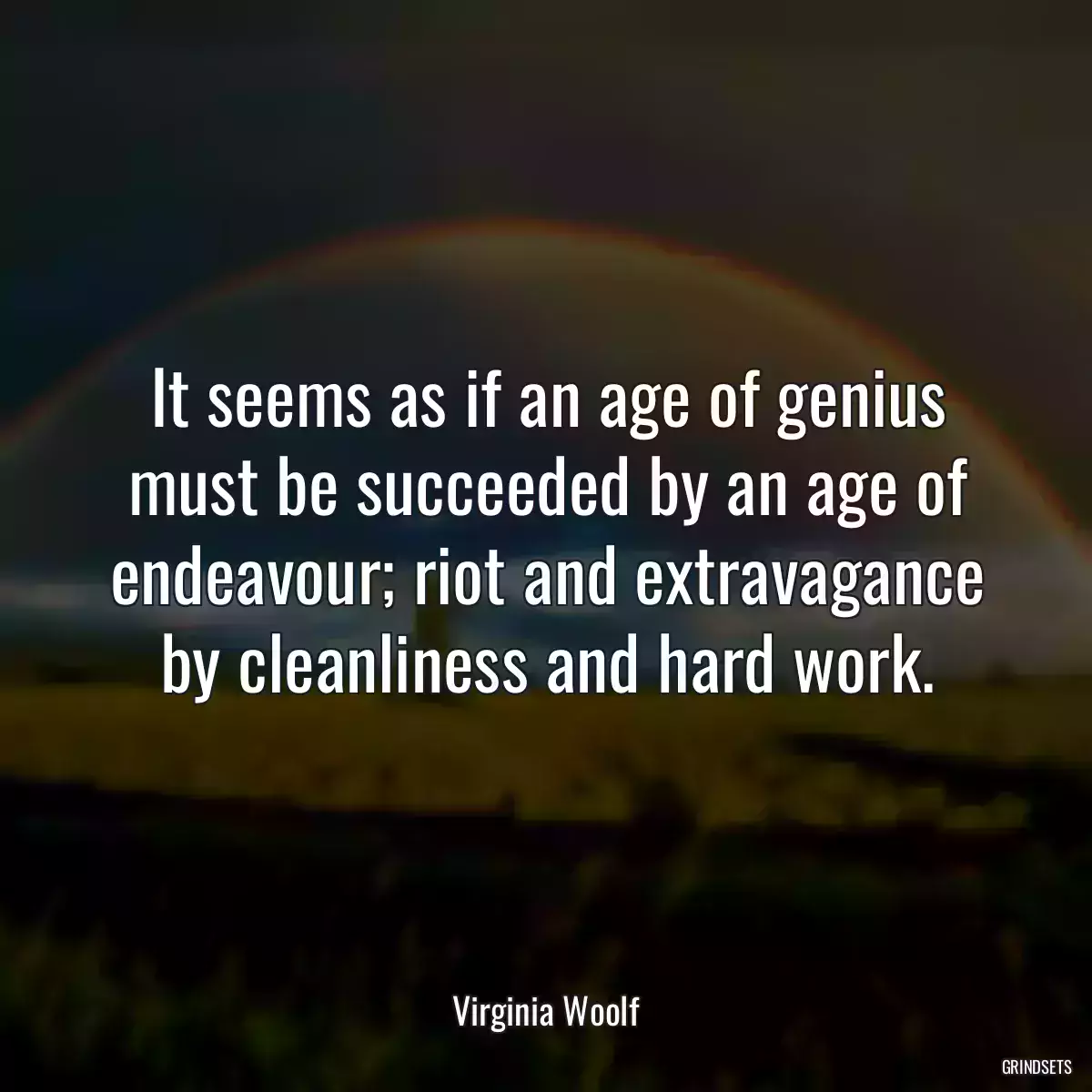 It seems as if an age of genius must be succeeded by an age of endeavour; riot and extravagance by cleanliness and hard work.