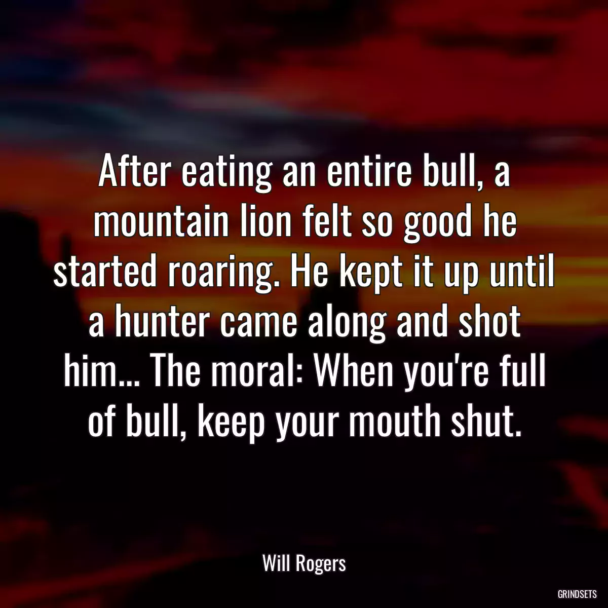 After eating an entire bull, a mountain lion felt so good he started roaring. He kept it up until a hunter came along and shot him... The moral: When you\'re full of bull, keep your mouth shut.