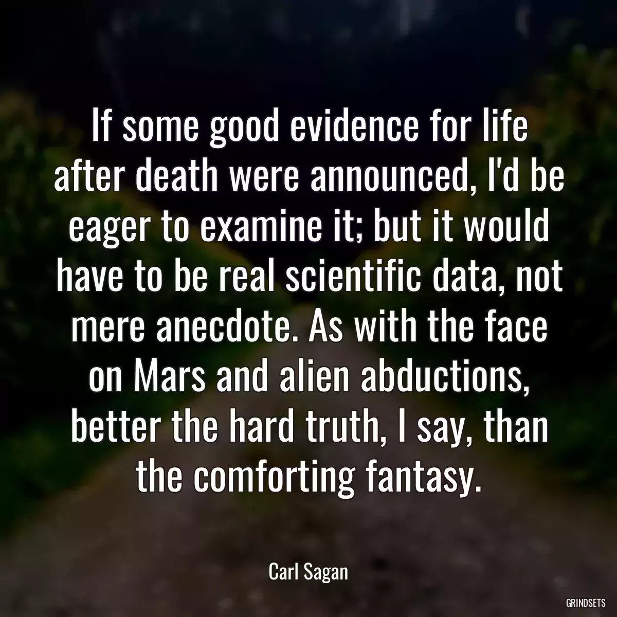 If some good evidence for life after death were announced, I\'d be eager to examine it; but it would have to be real scientific data, not mere anecdote. As with the face on Mars and alien abductions, better the hard truth, I say, than the comforting fantasy.
