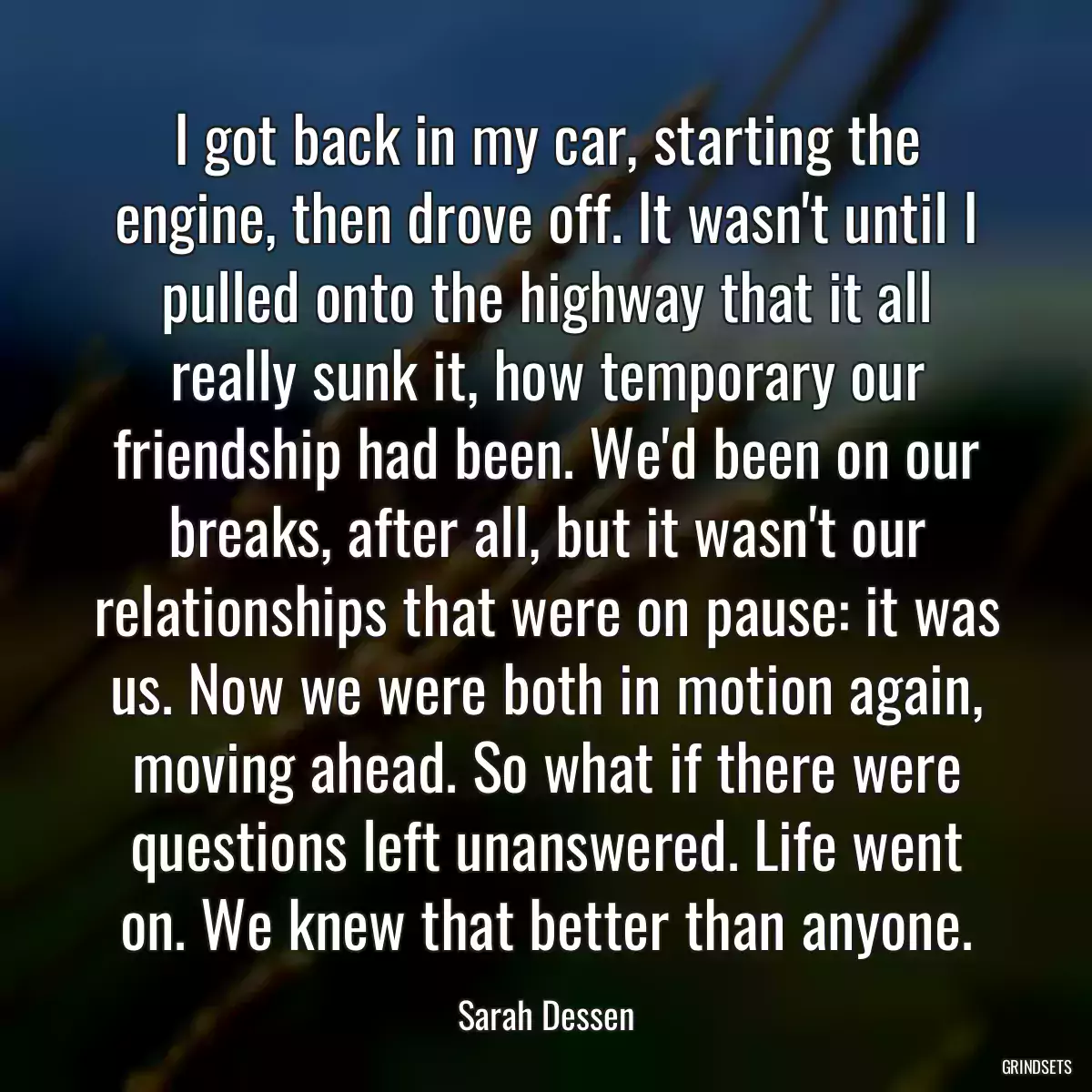 I got back in my car, starting the engine, then drove off. It wasn\'t until I pulled onto the highway that it all really sunk it, how temporary our friendship had been. We\'d been on our breaks, after all, but it wasn\'t our relationships that were on pause: it was us. Now we were both in motion again, moving ahead. So what if there were questions left unanswered. Life went on. We knew that better than anyone.