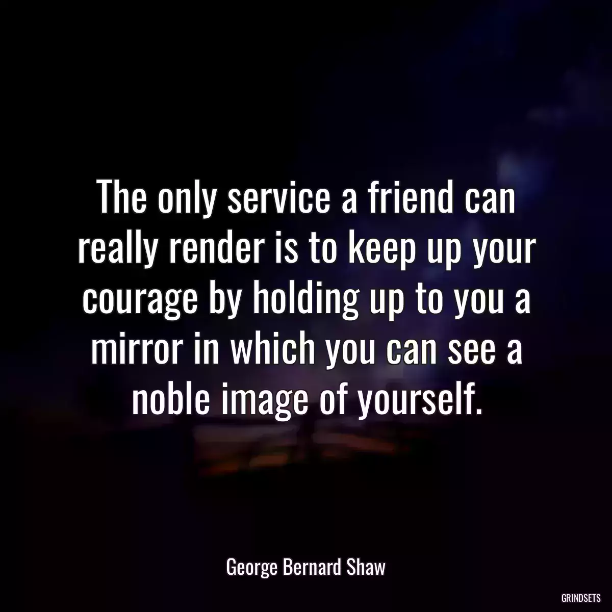 The only service a friend can really render is to keep up your courage by holding up to you a mirror in which you can see a noble image of yourself.