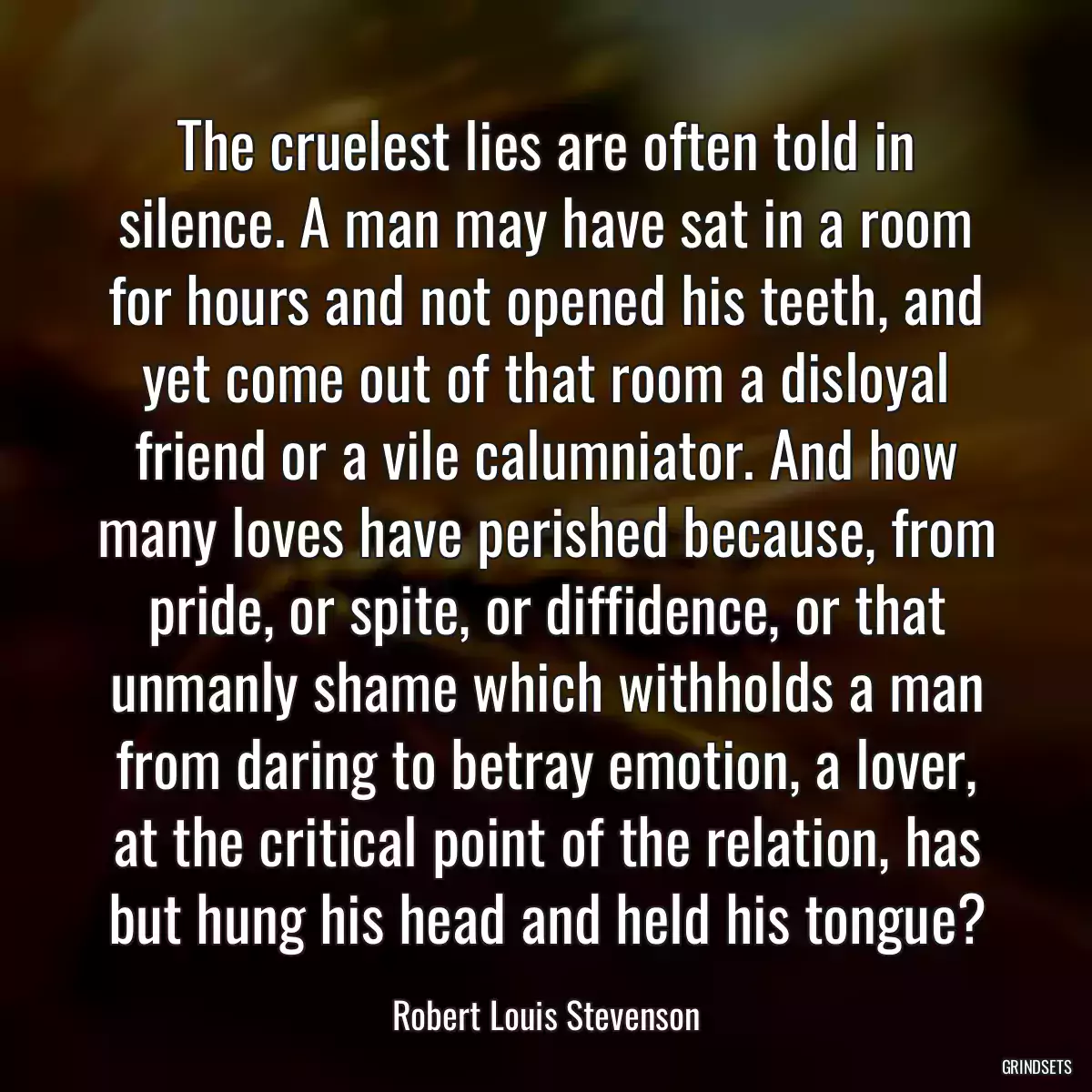 The cruelest lies are often told in silence. A man may have sat in a room for hours and not opened his teeth, and yet come out of that room a disloyal friend or a vile calumniator. And how many loves have perished because, from pride, or spite, or diffidence, or that unmanly shame which withholds a man from daring to betray emotion, a lover, at the critical point of the relation, has but hung his head and held his tongue?