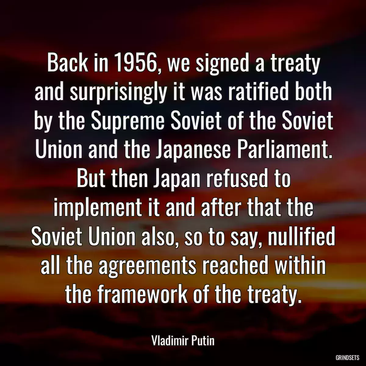 Back in 1956, we signed a treaty and surprisingly it was ratified both by the Supreme Soviet of the Soviet Union and the Japanese Parliament. But then Japan refused to implement it and after that the Soviet Union also, so to say, nullified all the agreements reached within the framework of the treaty.