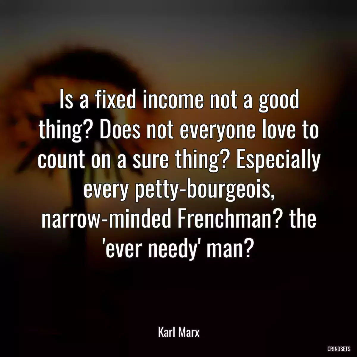 Is a fixed income not a good thing? Does not everyone love to count on a sure thing? Especially every petty-bourgeois, narrow-minded Frenchman? the \'ever needy\' man?