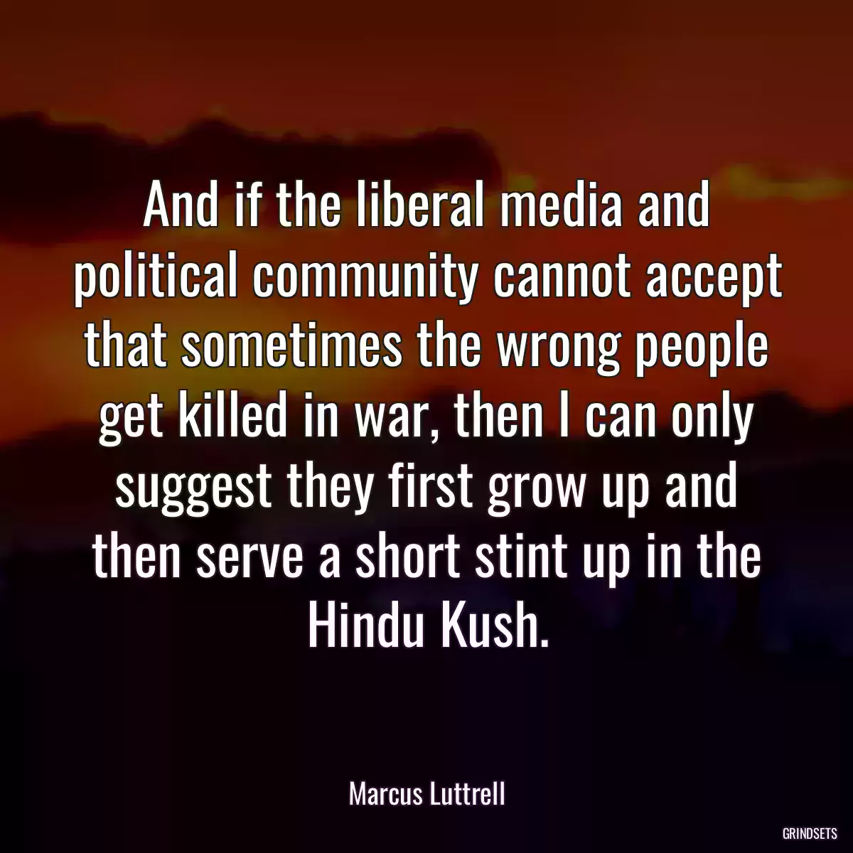 And if the liberal media and political community cannot accept that sometimes the wrong people get killed in war, then I can only suggest they first grow up and then serve a short stint up in the Hindu Kush.