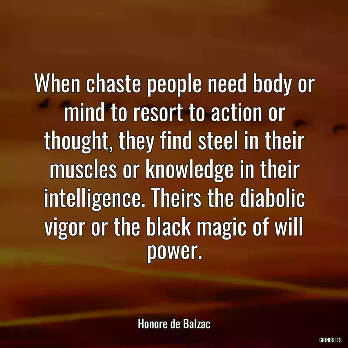 When chaste people need body or mind to resort to action or thought, they find steel in their muscles or knowledge in their intelligence. Theirs the diabolic vigor or the black magic of will power.