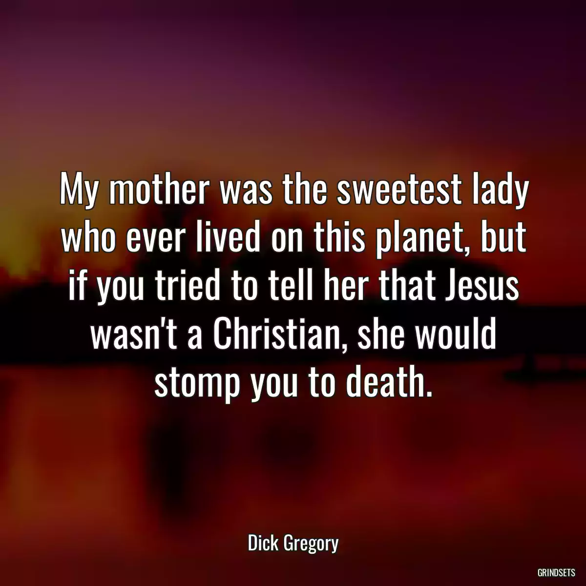 My mother was the sweetest lady who ever lived on this planet, but if you tried to tell her that Jesus wasn\'t a Christian, she would stomp you to death.