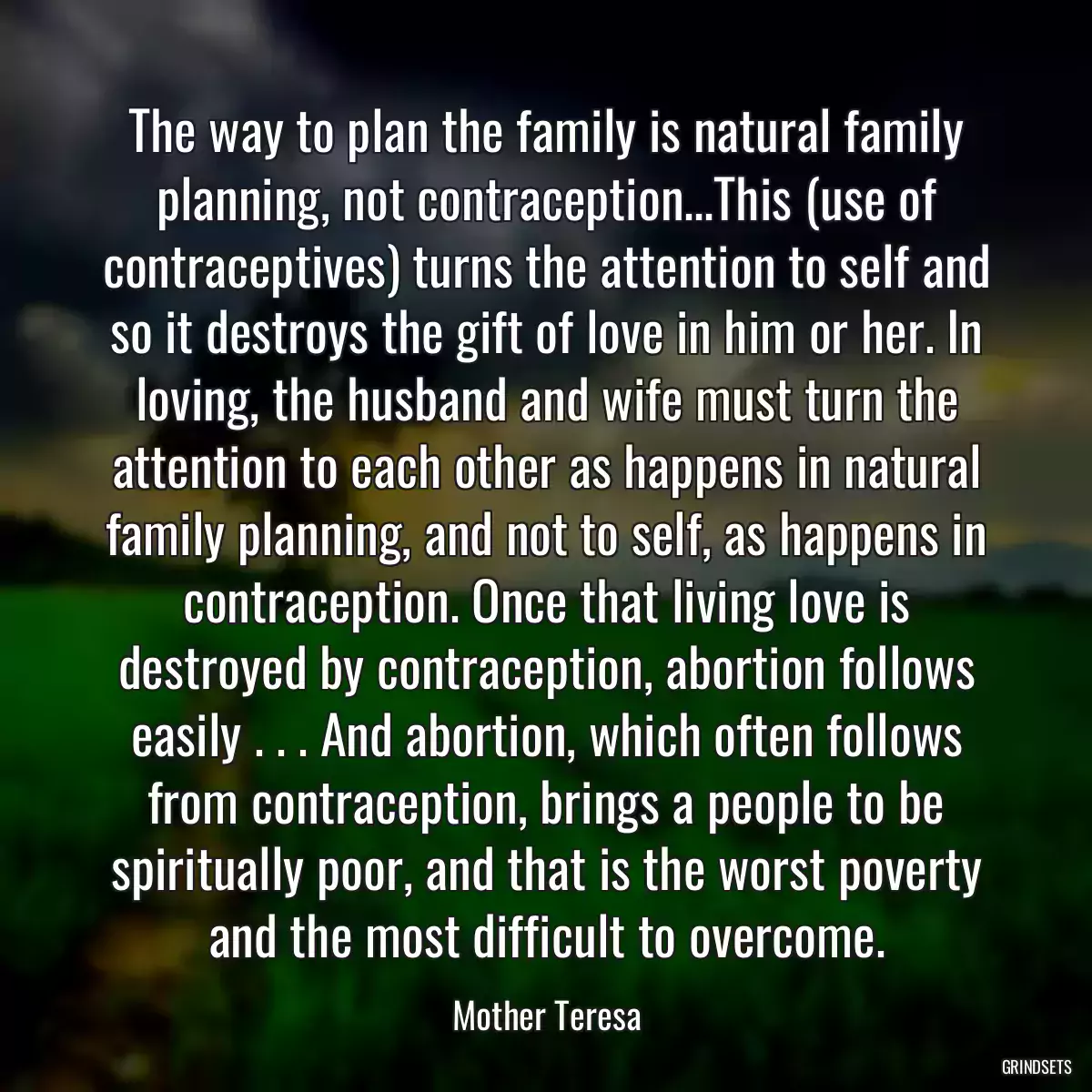 The way to plan the family is natural family planning, not contraception...This (use of contraceptives) turns the attention to self and so it destroys the gift of love in him or her. In loving, the husband and wife must turn the attention to each other as happens in natural family planning, and not to self, as happens in contraception. Once that living love is destroyed by contraception, abortion follows easily . . . And abortion, which often follows from contraception, brings a people to be spiritually poor, and that is the worst poverty and the most difficult to overcome.