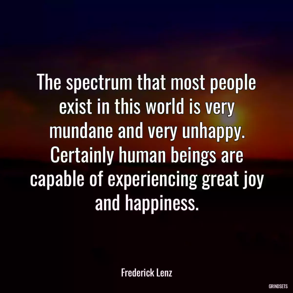 The spectrum that most people exist in this world is very mundane and very unhappy. Certainly human beings are capable of experiencing great joy and happiness.