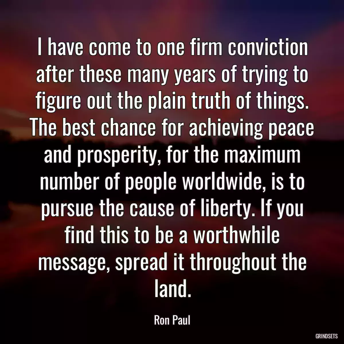 I have come to one firm conviction after these many years of trying to figure out the plain truth of things. The best chance for achieving peace and prosperity, for the maximum number of people worldwide, is to pursue the cause of liberty. If you find this to be a worthwhile message, spread it throughout the land.