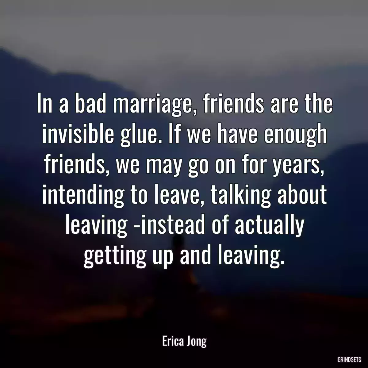 In a bad marriage, friends are the invisible glue. If we have enough friends, we may go on for years, intending to leave, talking about leaving -instead of actually getting up and leaving.