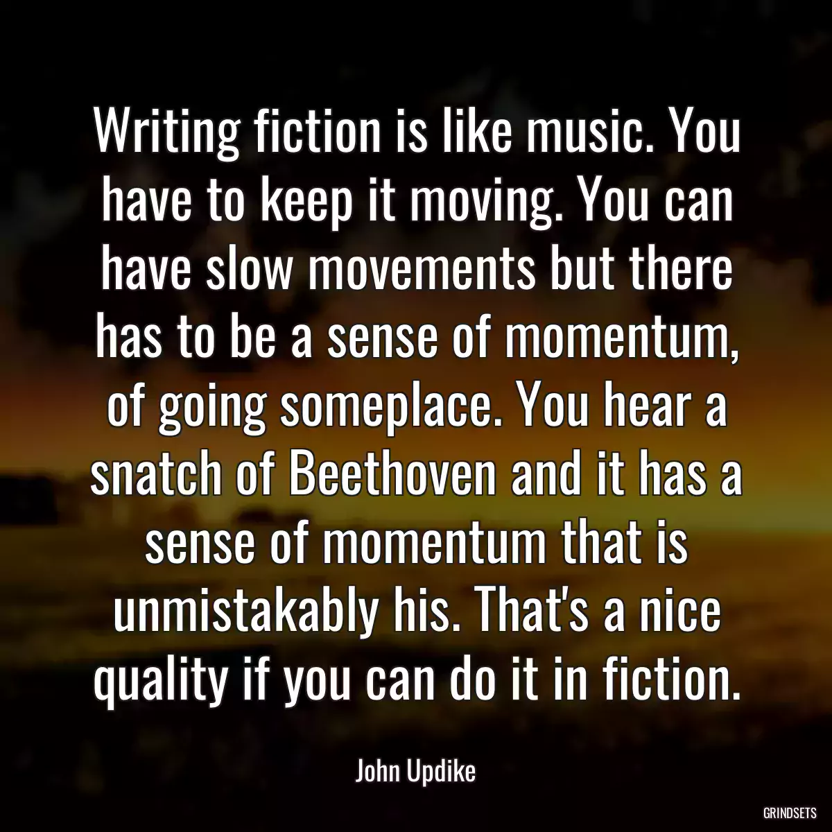 Writing fiction is like music. You have to keep it moving. You can have slow movements but there has to be a sense of momentum, of going someplace. You hear a snatch of Beethoven and it has a sense of momentum that is unmistakably his. That\'s a nice quality if you can do it in fiction.