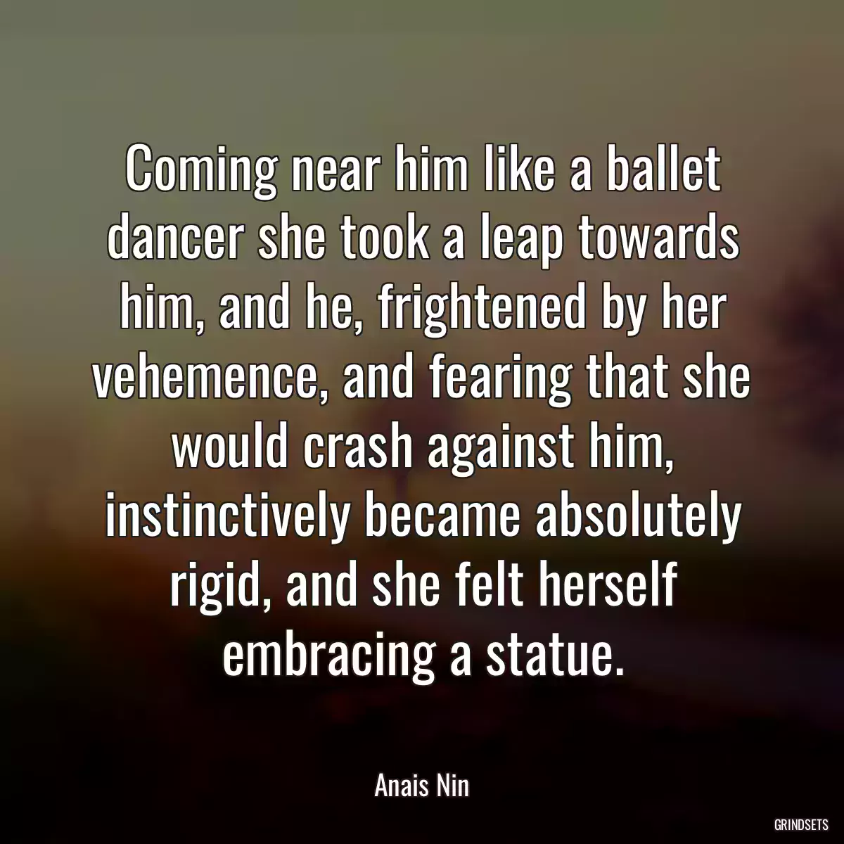 Coming near him like a ballet dancer she took a leap towards him, and he, frightened by her vehemence, and fearing that she would crash against him, instinctively became absolutely rigid, and she felt herself embracing a statue.