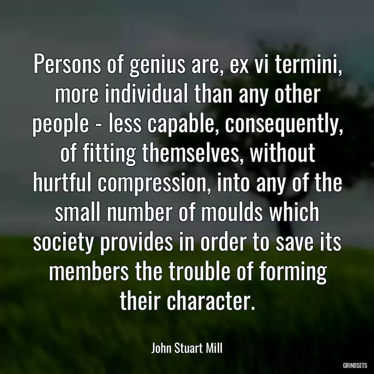 Persons of genius are, ex vi termini, more individual than any other people - less capable, consequently, of fitting themselves, without hurtful compression, into any of the small number of moulds which society provides in order to save its members the trouble of forming their character.