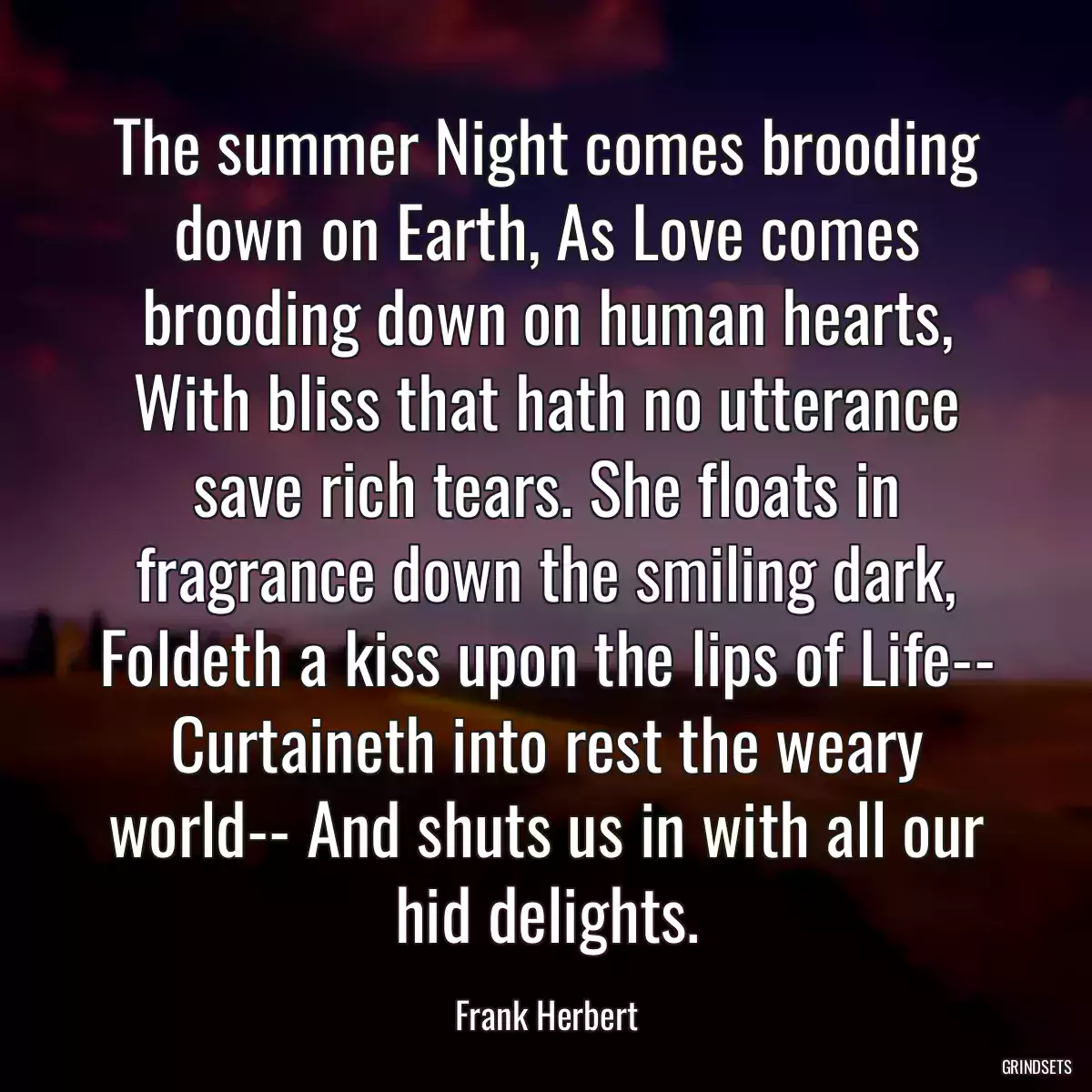 The summer Night comes brooding down on Earth, As Love comes brooding down on human hearts, With bliss that hath no utterance save rich tears. She floats in fragrance down the smiling dark, Foldeth a kiss upon the lips of Life-- Curtaineth into rest the weary world-- And shuts us in with all our hid delights.