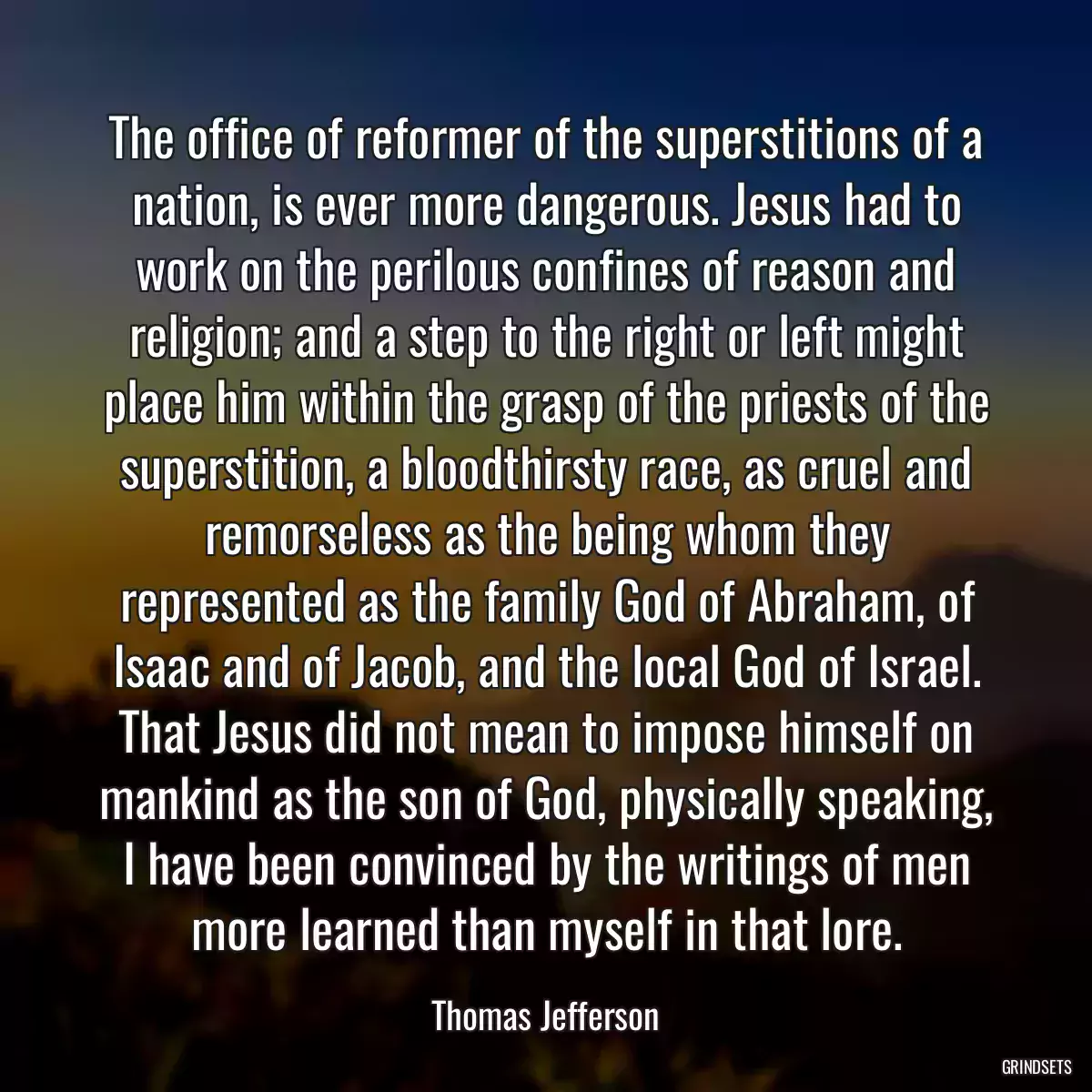 The office of reformer of the superstitions of a nation, is ever more dangerous. Jesus had to work on the perilous confines of reason and religion; and a step to the right or left might place him within the grasp of the priests of the superstition, a bloodthirsty race, as cruel and remorseless as the being whom they represented as the family God of Abraham, of Isaac and of Jacob, and the local God of Israel. That Jesus did not mean to impose himself on mankind as the son of God, physically speaking, I have been convinced by the writings of men more learned than myself in that lore.