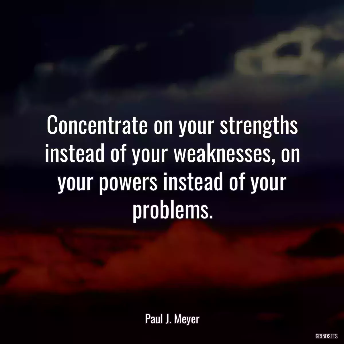 Concentrate on your strengths instead of your weaknesses, on your powers instead of your problems.