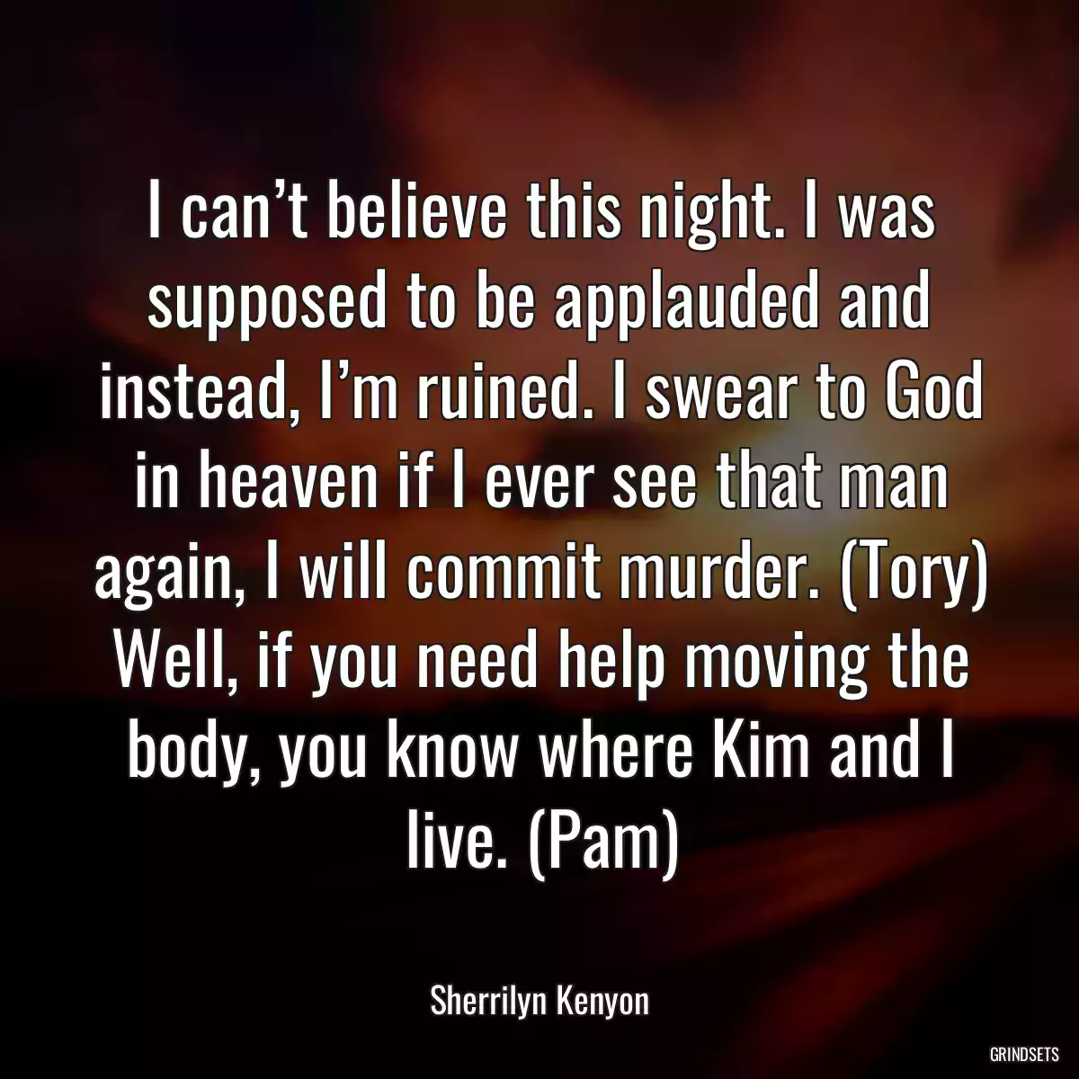 I can’t believe this night. I was supposed to be applauded and instead, I’m ruined. I swear to God in heaven if I ever see that man again, I will commit murder. (Tory) Well, if you need help moving the body, you know where Kim and I live. (Pam)