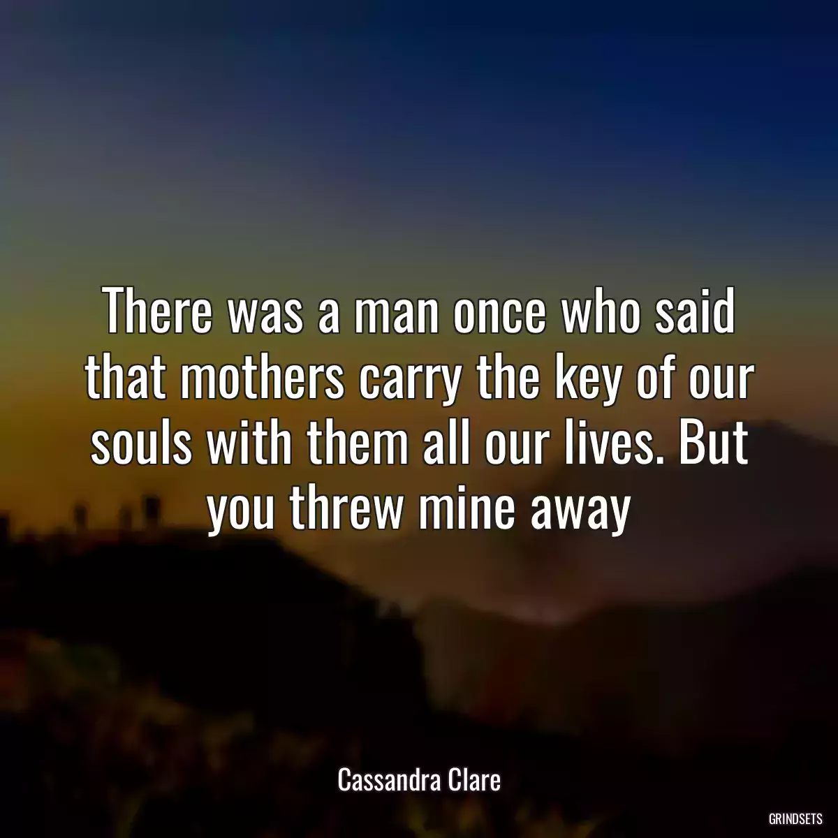 There was a man once who said that mothers carry the key of our souls with them all our lives. But you threw mine away