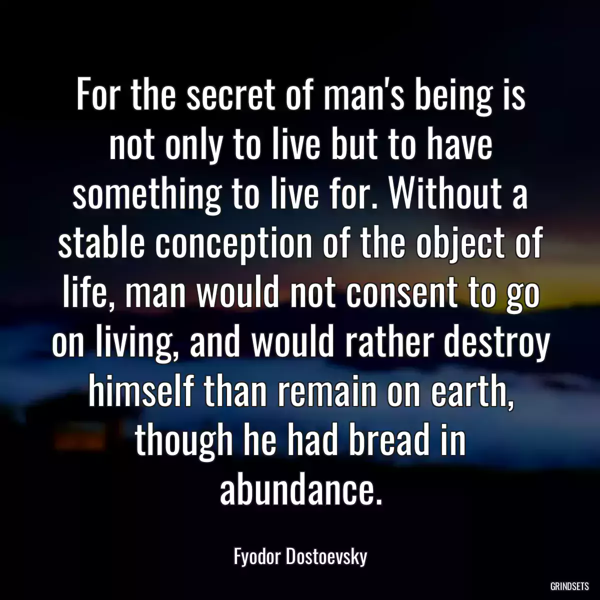 For the secret of man\'s being is not only to live but to have something to live for. Without a stable conception of the object of life, man would not consent to go on living, and would rather destroy himself than remain on earth, though he had bread in abundance.