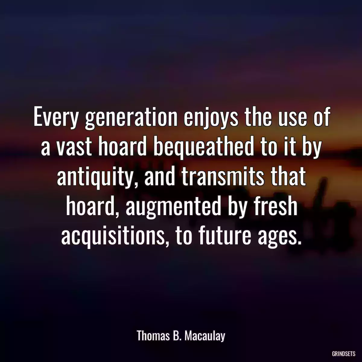 Every generation enjoys the use of a vast hoard bequeathed to it by antiquity, and transmits that hoard, augmented by fresh acquisitions, to future ages.