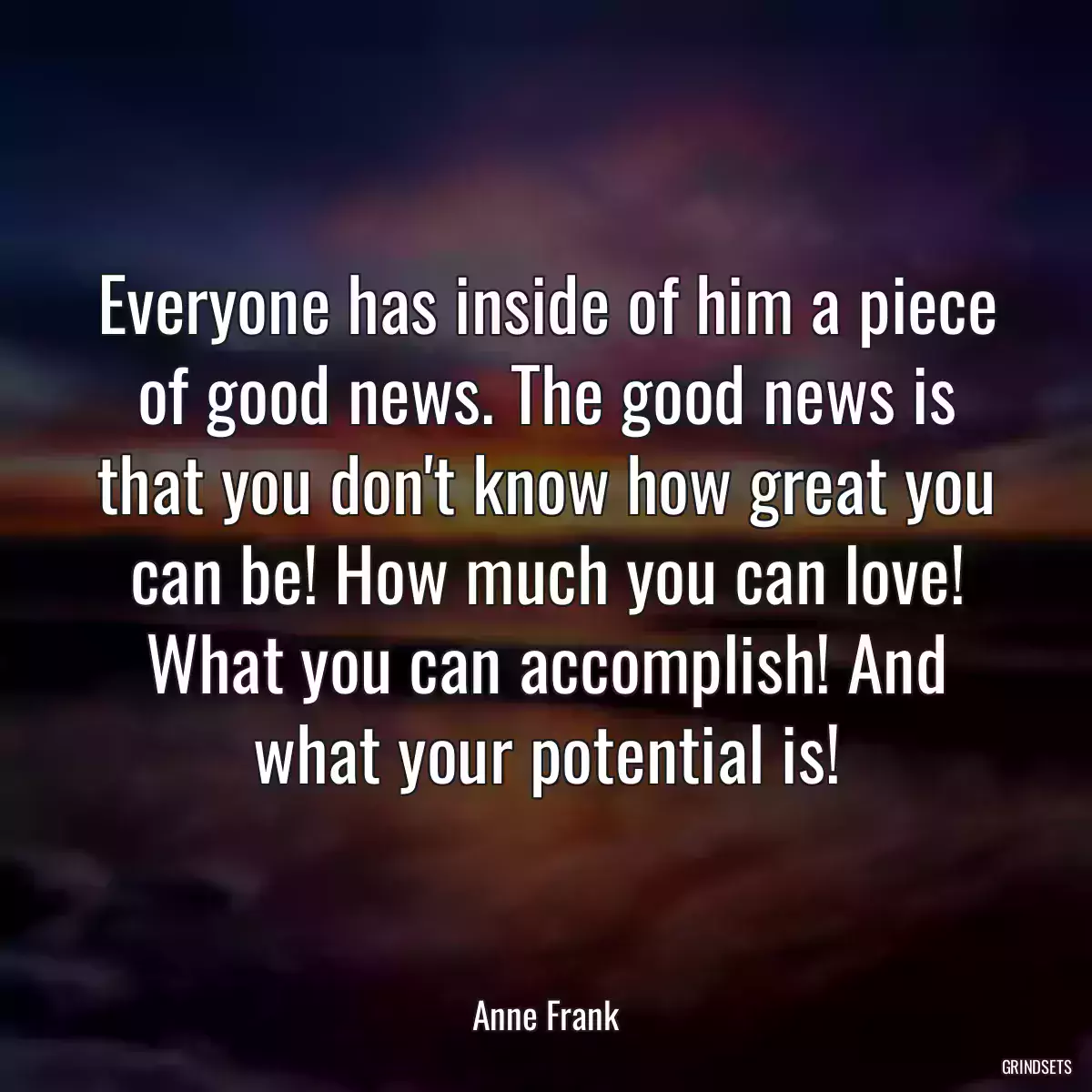 Everyone has inside of him a piece of good news. The good news is that you don\'t know how great you can be! How much you can love! What you can accomplish! And what your potential is!