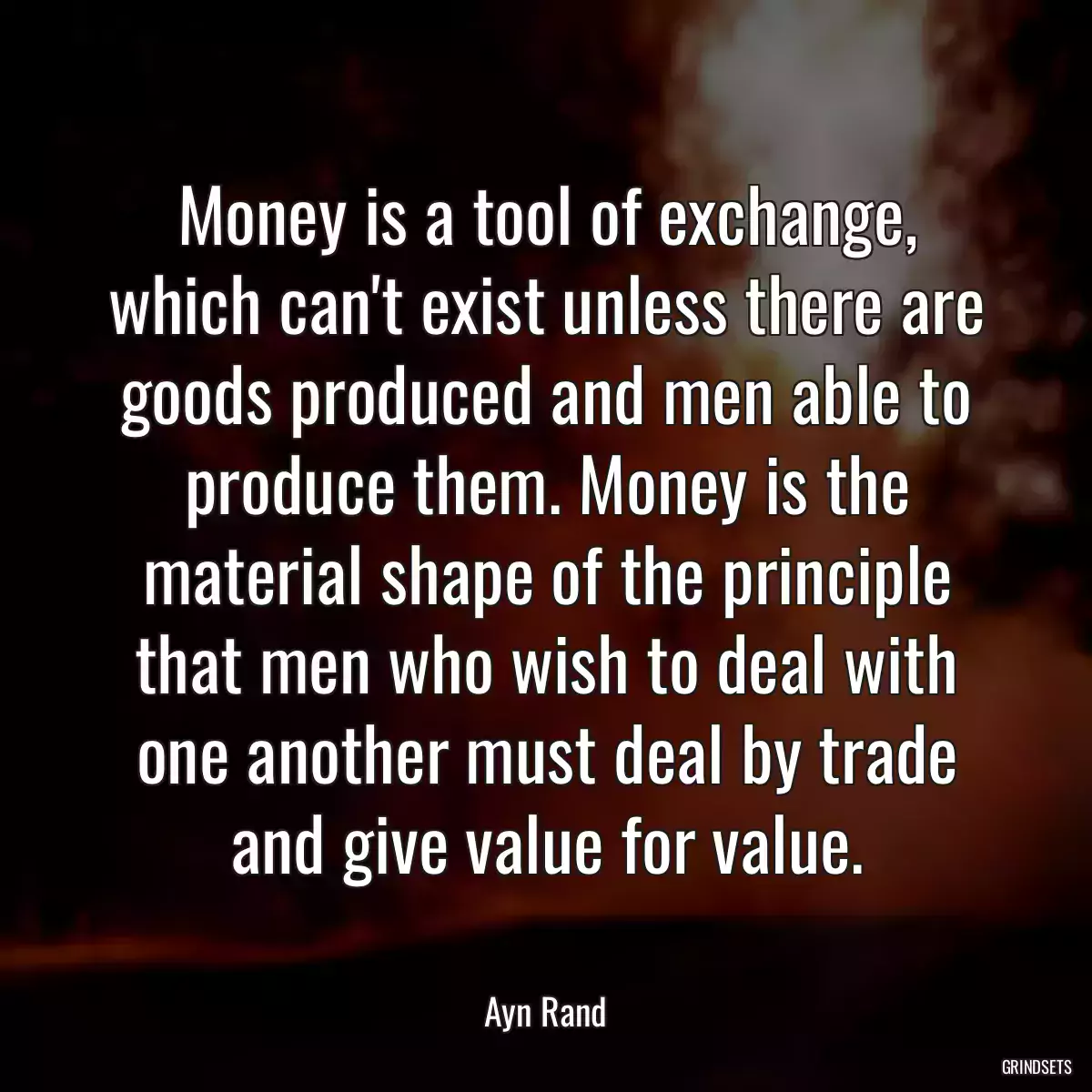 Money is a tool of exchange, which can\'t exist unless there are goods produced and men able to produce them. Money is the material shape of the principle that men who wish to deal with one another must deal by trade and give value for value.