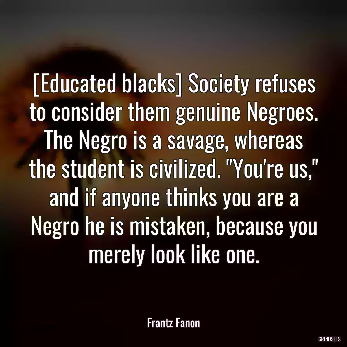 [Educated blacks] Society refuses to consider them genuine Negroes. The Negro is a savage, whereas the student is civilized. \