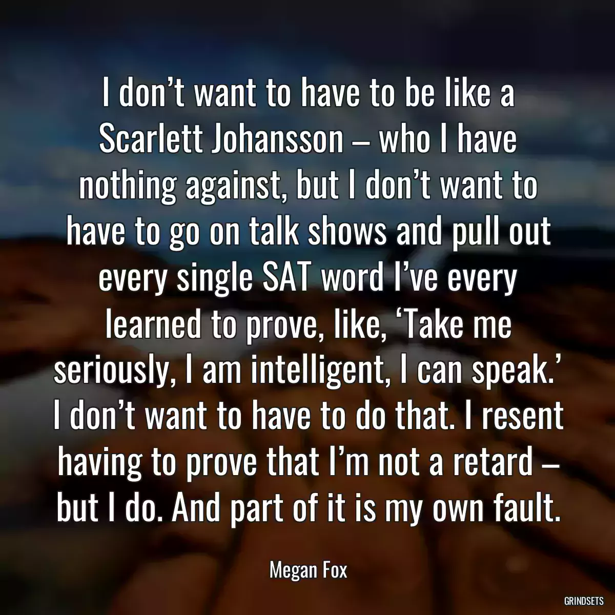 I don’t want to have to be like a Scarlett Johansson – who I have nothing against, but I don’t want to have to go on talk shows and pull out every single SAT word I’ve every learned to prove, like, ‘Take me seriously, I am intelligent, I can speak.’ I don’t want to have to do that. I resent having to prove that I’m not a retard – but I do. And part of it is my own fault.