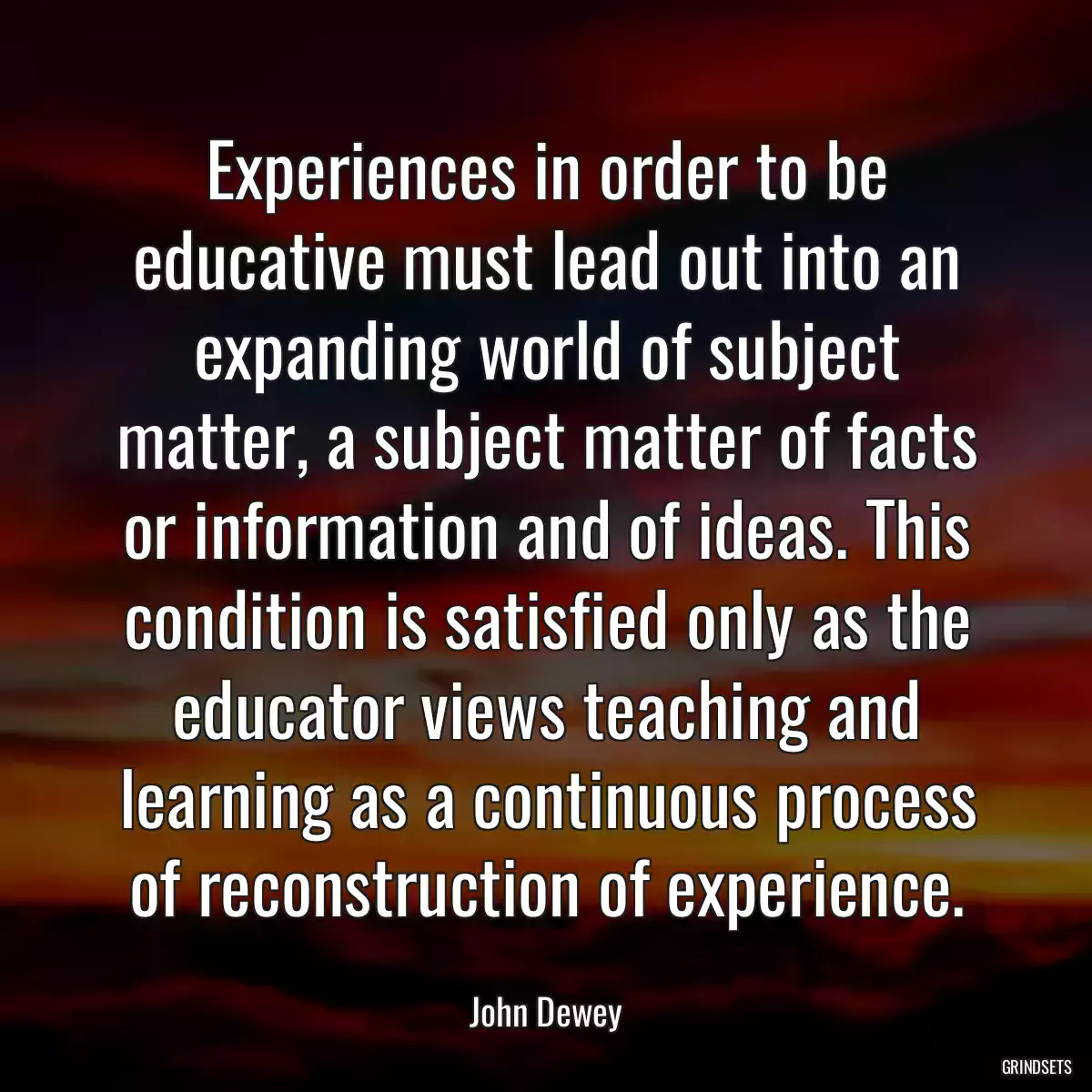 Experiences in order to be educative must lead out into an expanding world of subject matter, a subject matter of facts or information and of ideas. This condition is satisfied only as the educator views teaching and learning as a continuous process of reconstruction of experience.