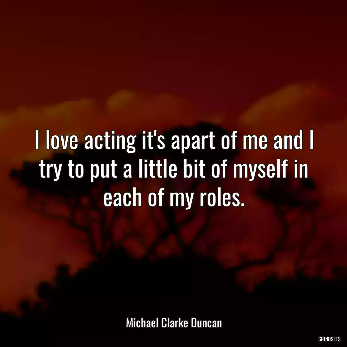 I love acting it\'s apart of me and I try to put a little bit of myself in each of my roles.