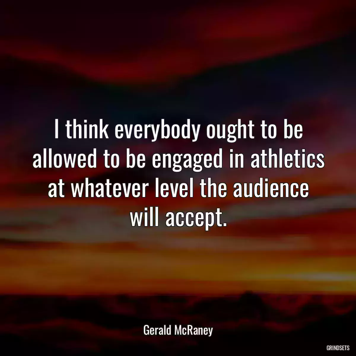 I think everybody ought to be allowed to be engaged in athletics at whatever level the audience will accept.