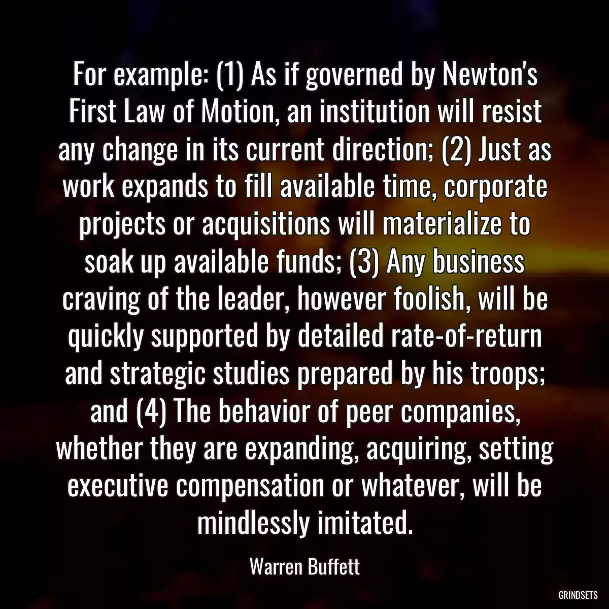 For example: (1) As if governed by Newton\'s First Law of Motion, an institution will resist any change in its current direction; (2) Just as work expands to fill available time, corporate projects or acquisitions will materialize to soak up available funds; (3) Any business craving of the leader, however foolish, will be quickly supported by detailed rate-of-return and strategic studies prepared by his troops; and (4) The behavior of peer companies, whether they are expanding, acquiring, setting executive compensation or whatever, will be mindlessly imitated.