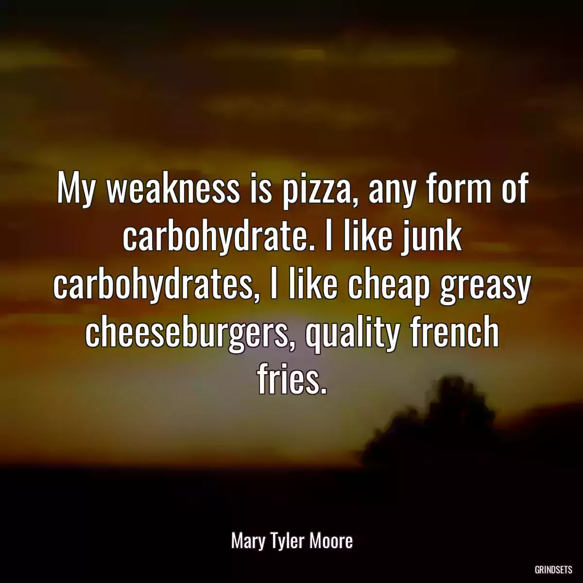 My weakness is pizza, any form of carbohydrate. I like junk carbohydrates, I like cheap greasy cheeseburgers, quality french fries.