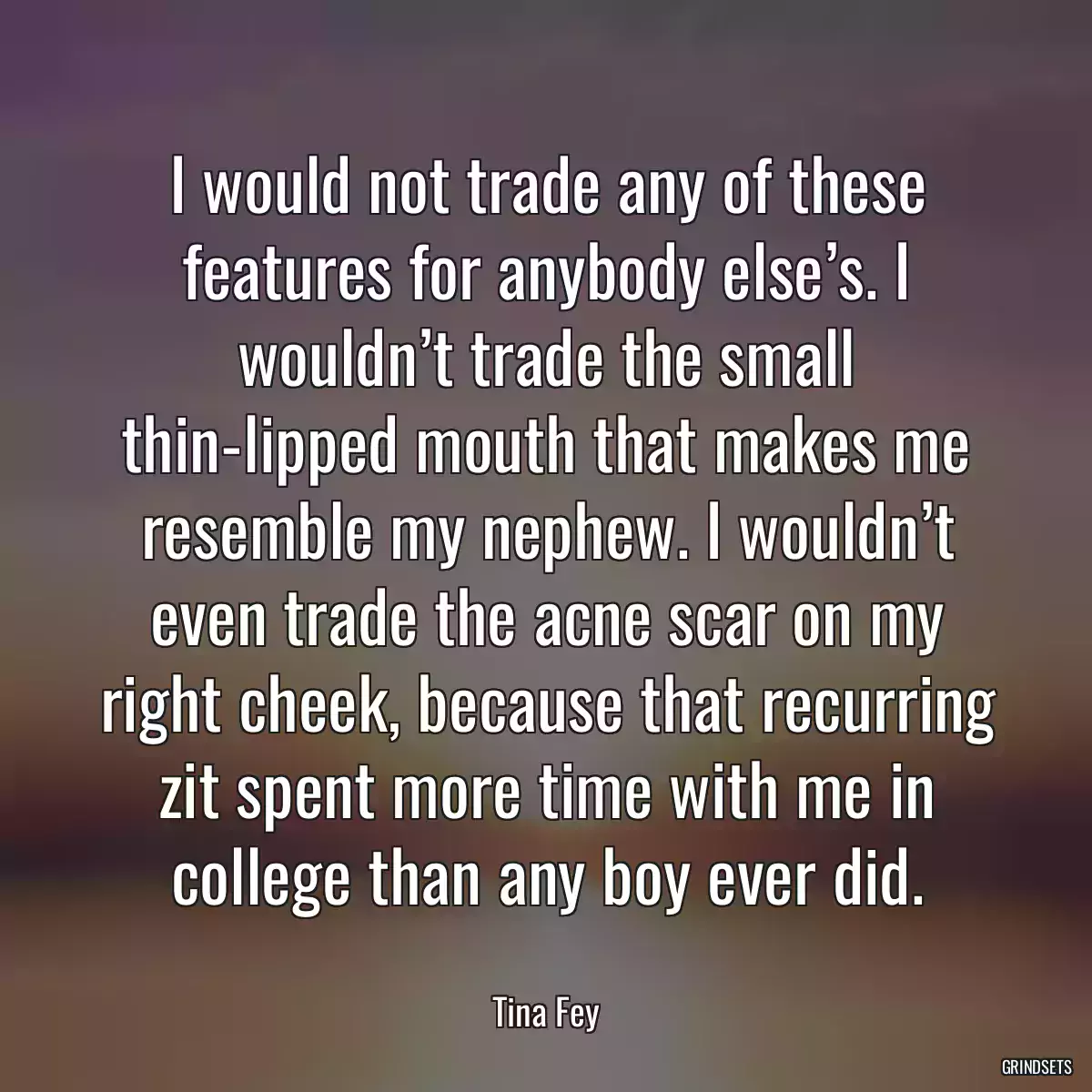 I would not trade any of these features for anybody else’s. I wouldn’t trade the small thin-lipped mouth that makes me resemble my nephew. I wouldn’t even trade the acne scar on my right cheek, because that recurring zit spent more time with me in college than any boy ever did.